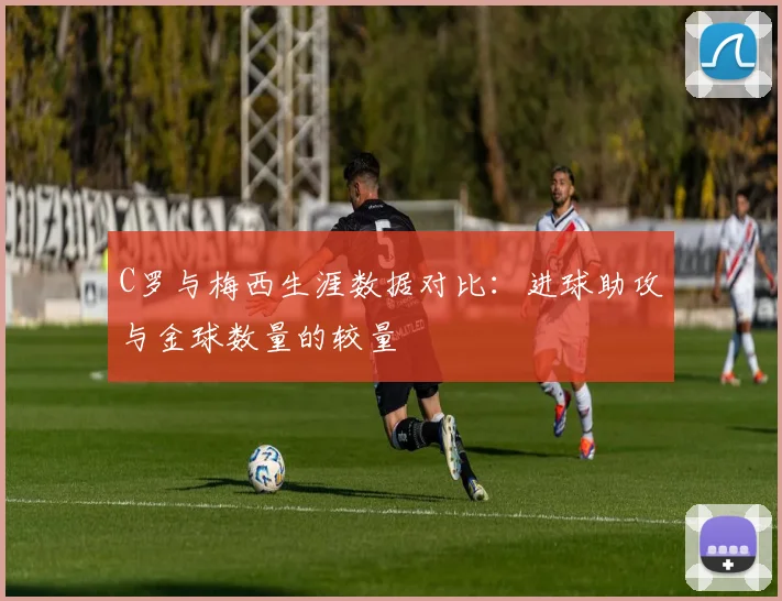 C罗与梅西生涯数据对比：进球助攻与金球数量的较量