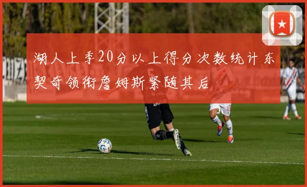 湖人上季20分以上得分次数统计东契奇领衔詹姆斯紧随其后