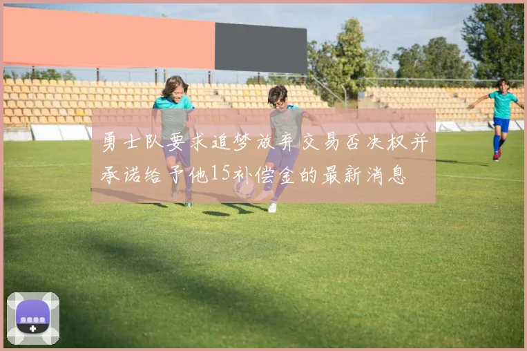 勇士队要求追梦放弃交易否决权并承诺给予他15补偿金的最新消息
