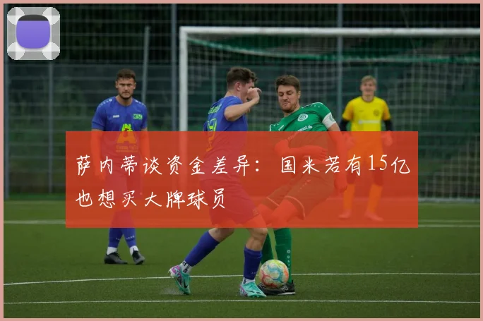 萨内蒂谈资金差异：国米若有15亿也想买大牌球员