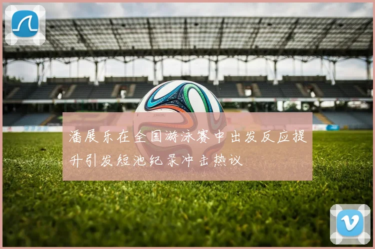 潘展乐在全国游泳赛中出发反应提升引发短池纪录冲击热议